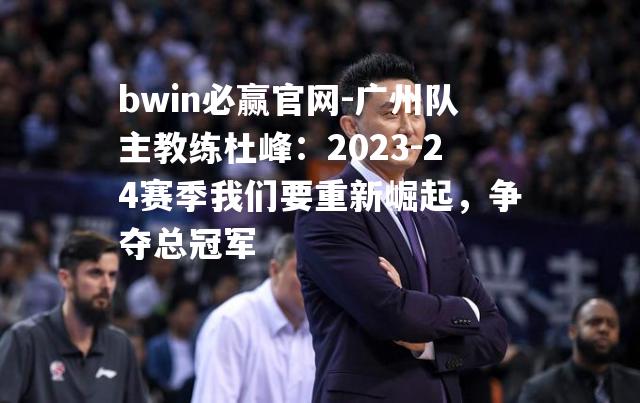 广州队主教练杜峰：2023-24赛季我们要重新崛起，争夺总冠军