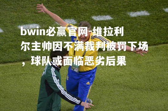 维拉利尔主帅因不满裁判被罚下场，球队或面临恶劣后果