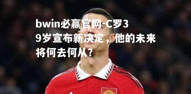 C罗39岁宣布新决定，他的未来将何去何从？