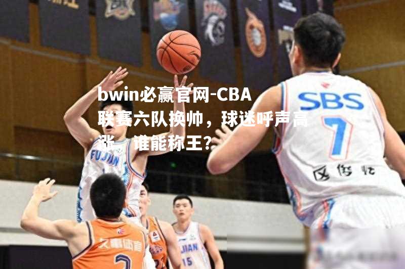 CBA联赛六队换帅，球迷呼声高涨，谁能称王？