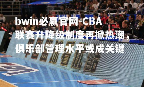 CBA联赛升降级制度再掀热潮，俱乐部管理水平或成关键