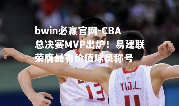 CBA总决赛MVP出炉！易建联荣膺最有价值球员称号