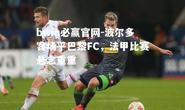 波尔多客场平巴黎FC，法甲比赛悬念重重