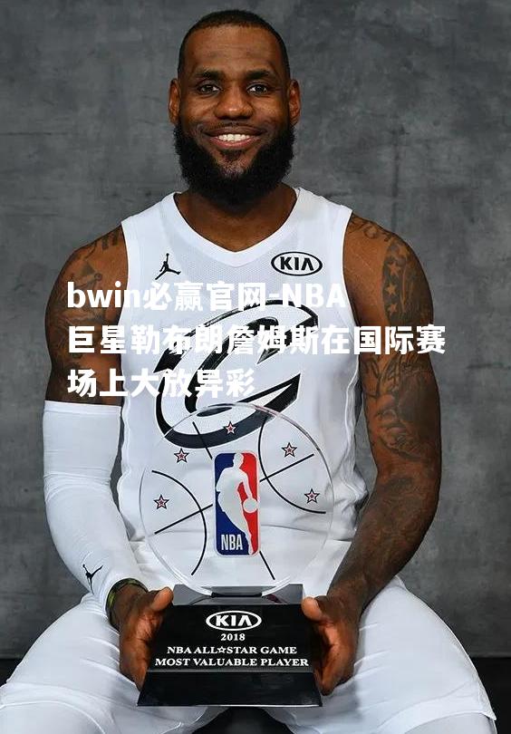 NBA巨星勒布朗詹姆斯在国际赛场上大放异彩