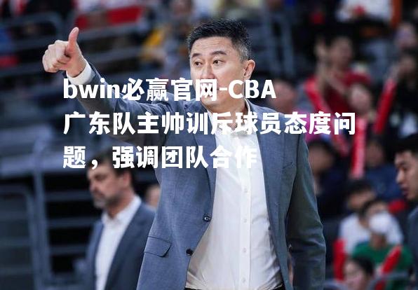 CBA广东队主帅训斥球员态度问题，强调团队合作