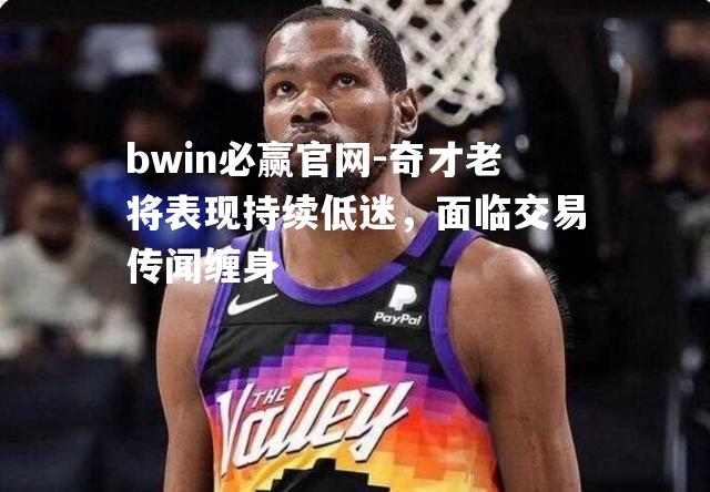 奇才老将表现持续低迷，面临交易传闻缠身