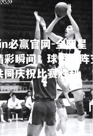 全明星赛精彩瞬间！球员助阵支持者共同庆祝比赛胜利
