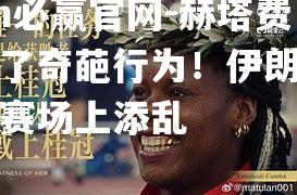 赫塔费增加了奇葩行为！伊朗名将又在赛场上添乱